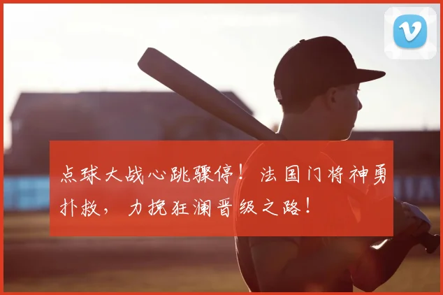 点球大战心跳骤停！法国门将神勇扑救，力挽狂澜晋级之路！