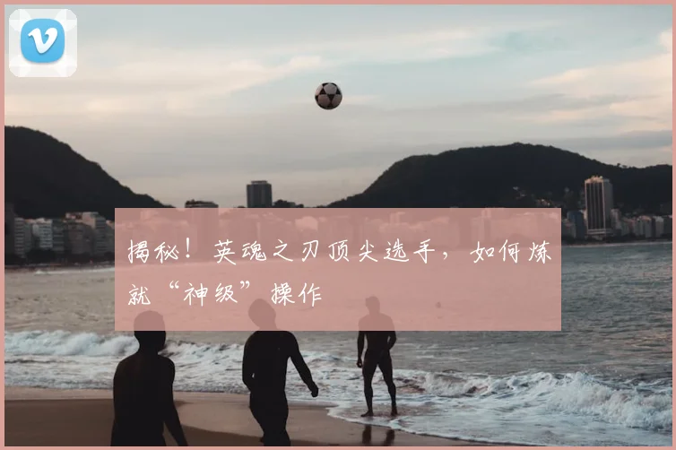 揭秘!英魂之刃顶尖选手,如何炼就“神级”操作