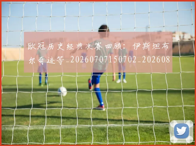 欧冠历史经典决赛回顾:伊斯坦布尔奇迹等_20260707150702_20260801162832