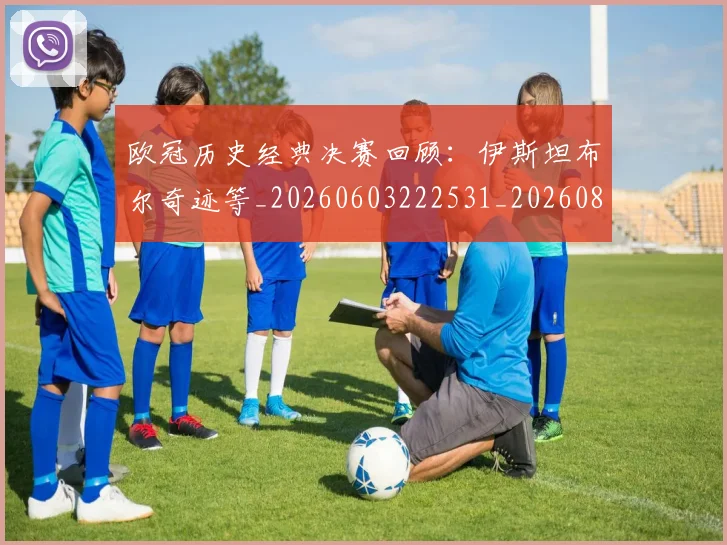 欧冠历史经典决赛回顾：伊斯坦布尔奇迹等_20260603222531_20260801162828