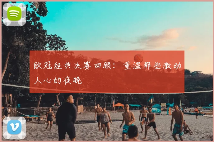 欧冠经典决赛回顾:重温那些激动人心的夜晚