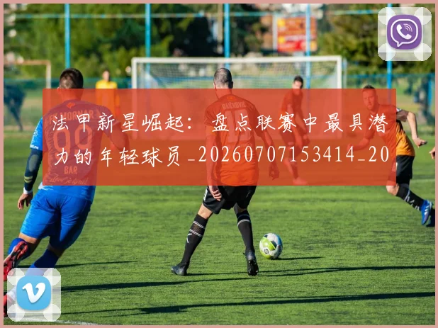法甲新星崛起：盘点联赛中最具潜力的年轻球员_20260707153414_20260801172025