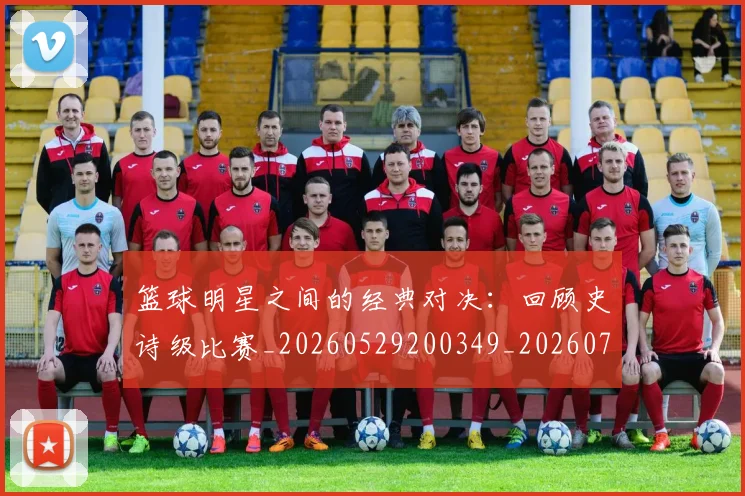 篮球明星之间的经典对决:回顾史诗级比赛_20260529200349_20260708200006