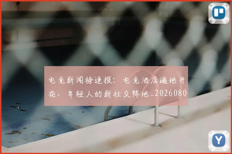 电竞新闻榜速报:电竞酒店遍地开花,年轻人的新社交阵地_20260802162430