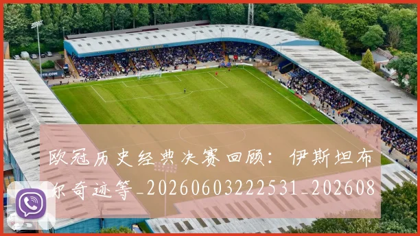 欧冠历史经典决赛回顾:伊斯坦布尔奇迹等_20260603222531_20260801162828