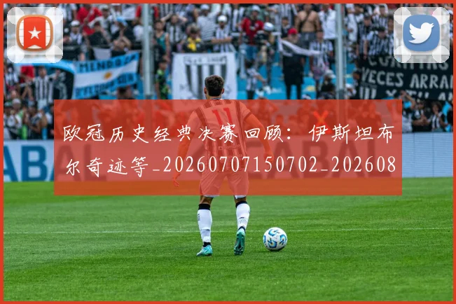 欧冠历史经典决赛回顾:伊斯坦布尔奇迹等_20260707150702_20260801162832