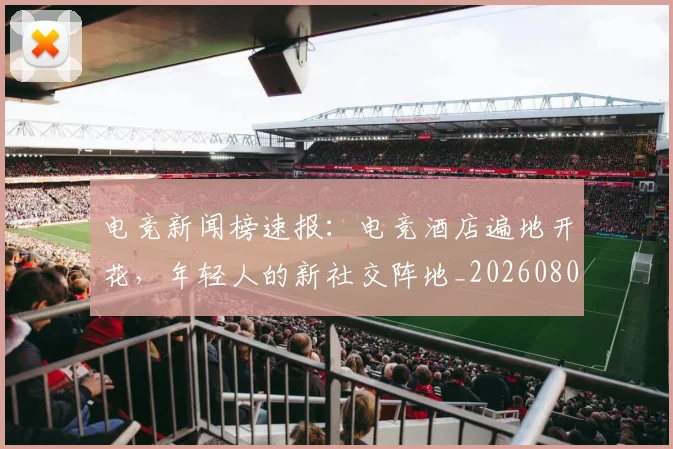 电竞新闻榜速报:电竞酒店遍地开花,年轻人的新社交阵地_20260802162430