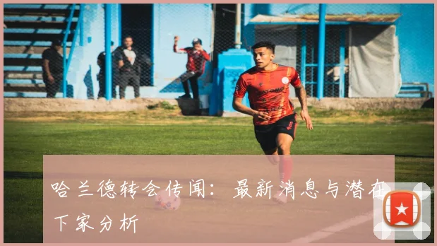 哈兰德转会传闻：最新消息与潜在下家分析