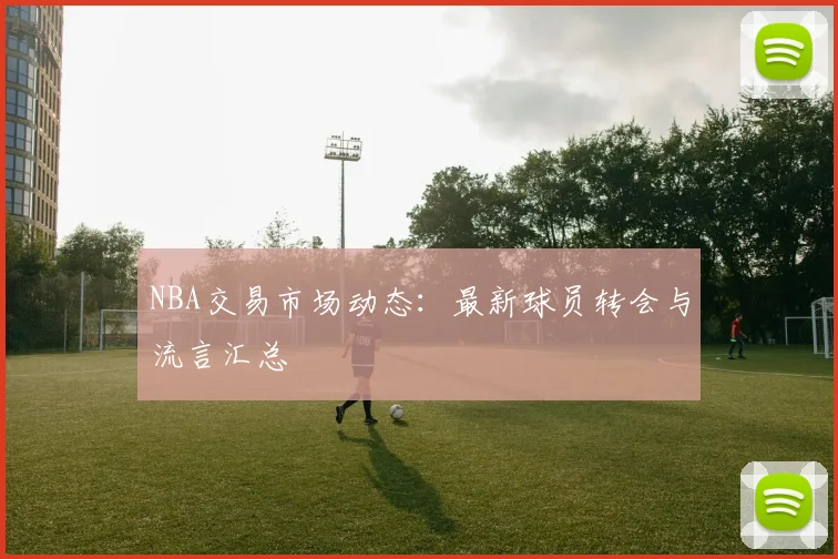 NBA交易市场动态：最新球员转会与流言汇总