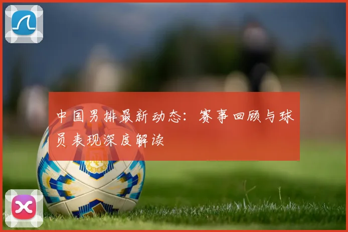 中国男排最新动态：赛事回顾与球员表现深度解读