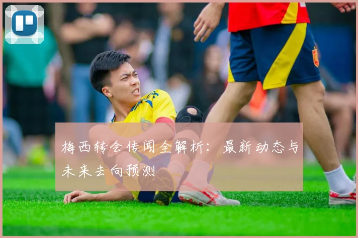 梅西转会传闻全解析：最新动态与未来去向预测