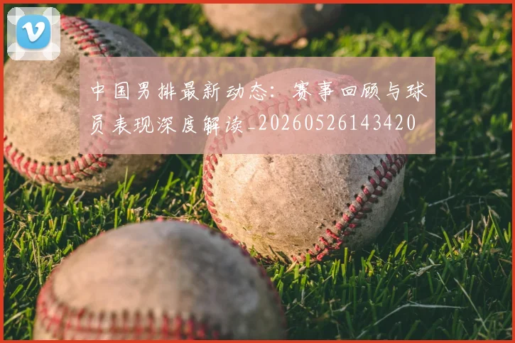 中国男排最新动态：赛事回顾与球员表现深度解读_20260526143420
