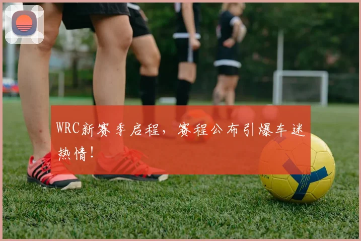 WRC新赛季启程，赛程公布引爆车迷热情！