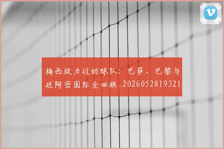 梅西效力过的球队：巴萨、巴黎与迈阿密国际全回顾_20260528193213