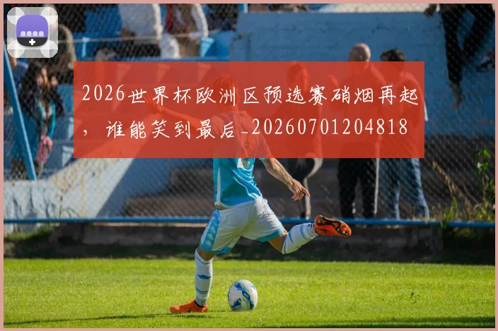 2026世界杯欧洲区预选赛硝烟再起，谁能笑到最后_20260701204818