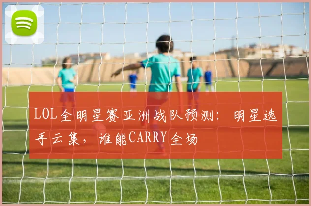 LOL全明星赛亚洲战队预测:明星选手云集,谁能CARRY全场