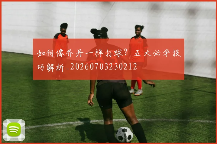 如何像乔丹一样打球?五大必学技巧解析_20260703230212