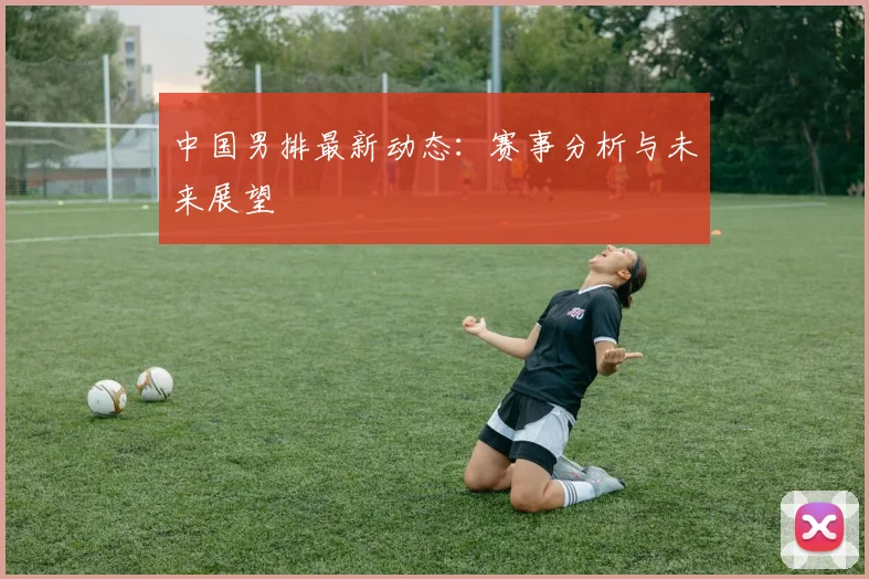 中国男排最新动态：赛事分析与未来展望