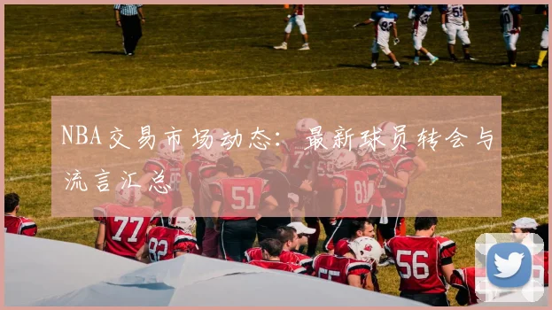 NBA交易市场动态：最新球员转会与流言汇总