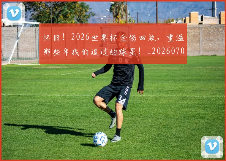 怀旧!2026世界杯全场回放,重温那些年我们追过的球星!_20260704174134