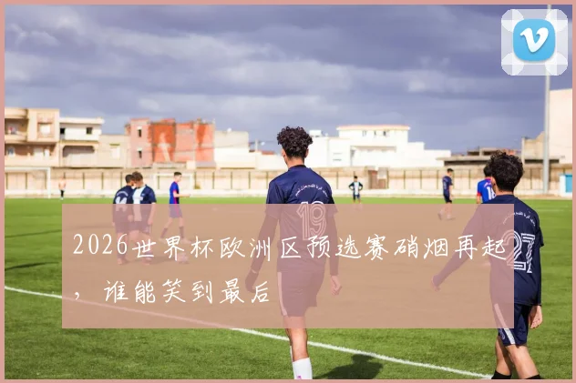 2026世界杯欧洲区预选赛硝烟再起，谁能笑到最后