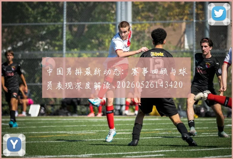 中国男排最新动态:赛事回顾与球员表现深度解读_20260526143420