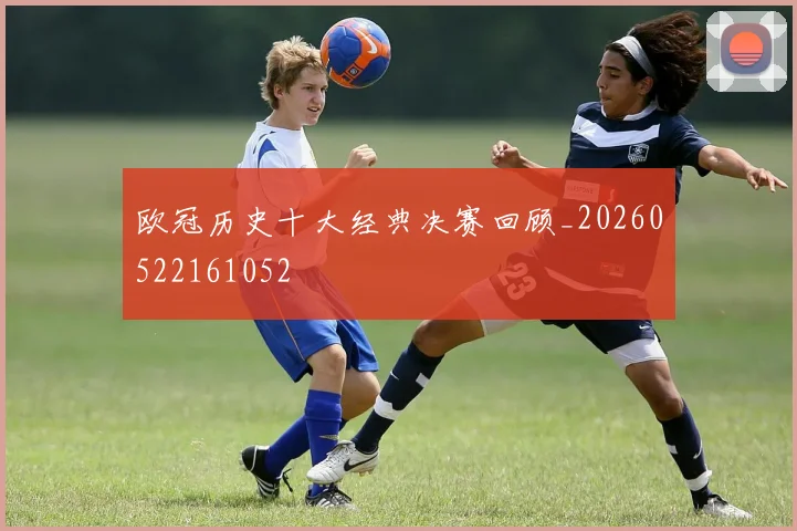 欧冠历史十大经典决赛回顾_20260522161052