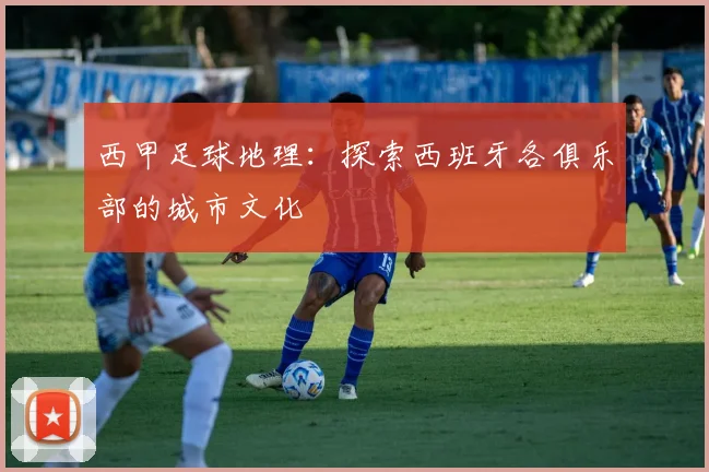 西甲足球地理：探索西班牙各俱乐部的城市文化