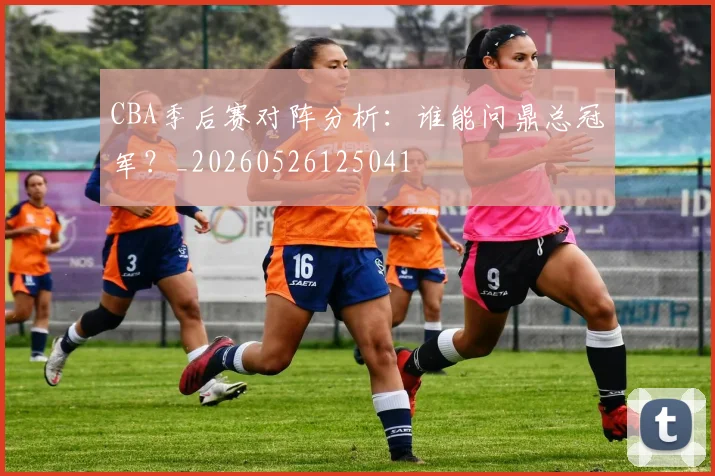 CBA季后赛对阵分析:谁能问鼎总冠军?_20260526125041