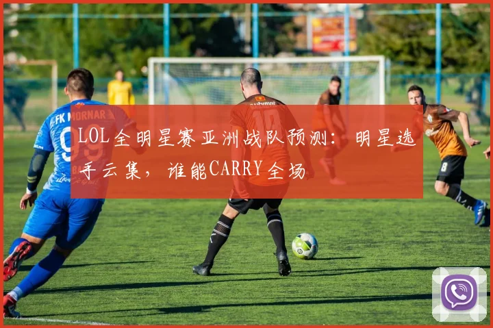 LOL全明星赛亚洲战队预测：明星选手云集，谁能CARRY全场