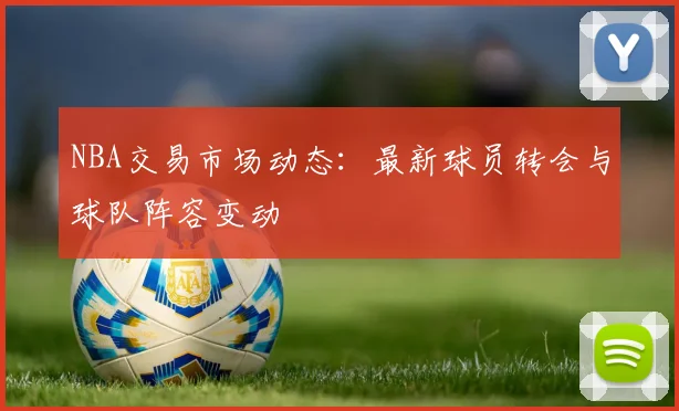 NBA交易市场动态：最新球员转会与球队阵容变动