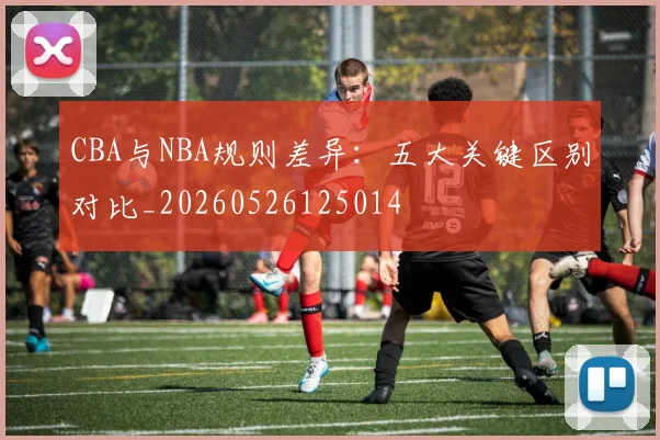 CBA与NBA规则差异：五大关键区别对比_20260526125014