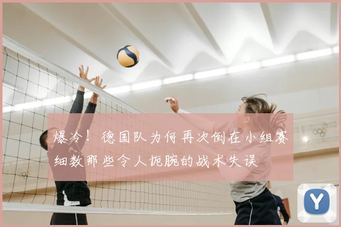 爆冷！德国队为何再次倒在小组赛细数那些令人扼腕的战术失误