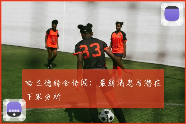 哈兰德转会传闻：最新消息与潜在下家分析