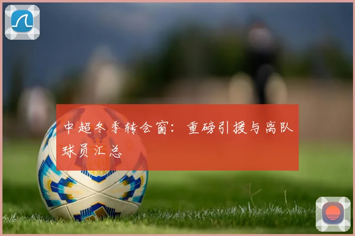 中超冬季转会窗:重磅引援与离队球员汇总