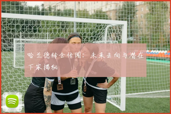 哈兰德转会传闻：未来去向与潜在下家揭秘