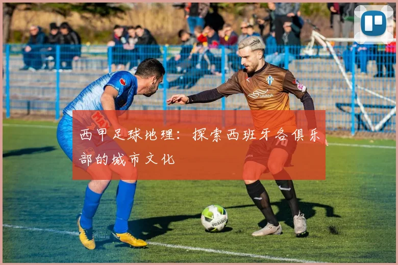 西甲足球地理：探索西班牙各俱乐部的城市文化