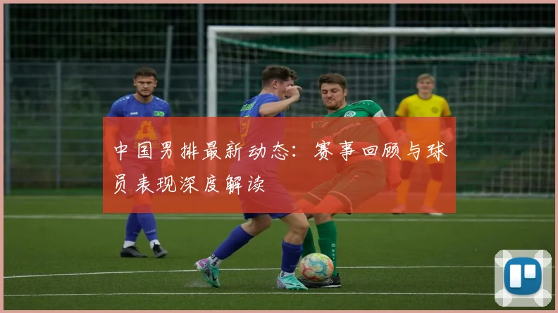中国男排最新动态:赛事回顾与球员表现深度解读