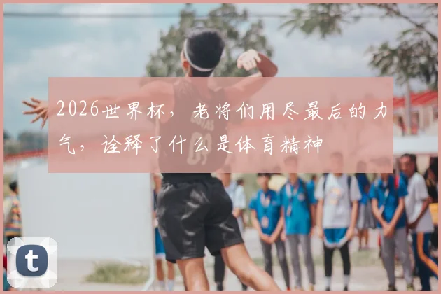 2026世界杯，老将们用尽最后的力气，诠释了什么是体育精神