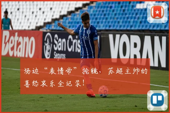 场边“表情帝”抢镜，苏超主帅的喜怒哀乐全记录！
