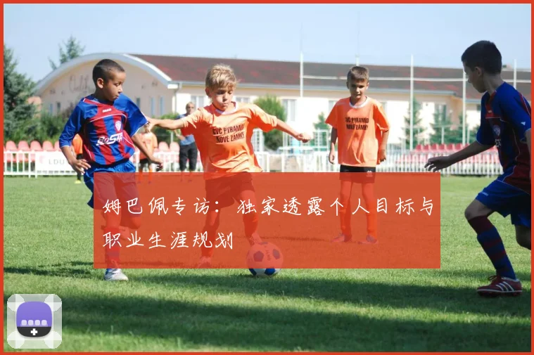 姆巴佩专访：独家透露个人目标与职业生涯规划