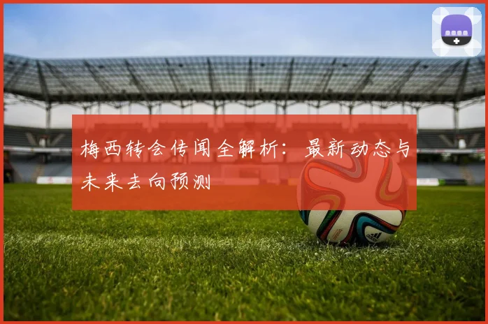 梅西转会传闻全解析：最新动态与未来去向预测