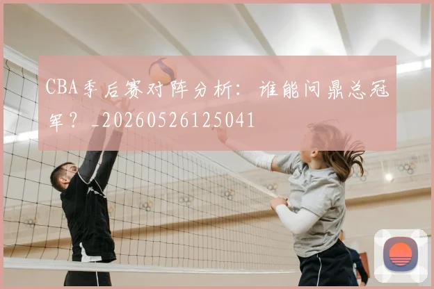 CBA季后赛对阵分析:谁能问鼎总冠军?_20260526125041